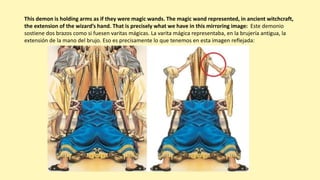 This demon is holding arms as if they were magic wands. The magic wand represented, in ancient witchcraft,
the extension of the wizard’s hand. That is precisely what we have in this mirroring image: Este demonio
sostiene dos brazos como si fuesen varitas mágicas. La varita mágica representaba, en la brujería antigua, la
extensión de la mano del brujo. Eso es precisamente lo que tenemos en esta imagen reflejada:
 