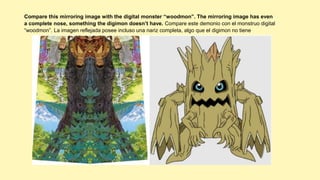 Compare this mirroring image with the digital monster “woodmon”. The mirroring image has even
a complete nose, something the digimon doesn’t have. Compare este demonio con el monstruo digital
“woodmon”. La imagen reflejada posee incluso una nariz completa, algo que el digimon no tiene
 