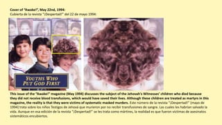 This issue of the “Awake!” magazine (May 1994) discusses the subject of the Jehovah's Witnesses’ children who died because
they did not receive blood transfusions, which would have saved their lives. Although these children are treated as martyrs in this
magazine, the reality is that they were victims of systematic masked murders. Este número de la revista “¡Despertad!” (mayo de
1994) trata sobre los niños Testigos de Jehová que murieron por no recibir transfusiones de sangre. Las cuales les habrían salvado la
vida. Aunque en esa edición de la revista “¡Despertad!” se les trata como mártires, la realidad es que fueron víctimas de asesinatos
sistemáticos encubiertos.
Cover of “Awake!”, May 22nd, 1994:
Cubierta de la revista “¡Despertad!” del 22 de mayo 1994:
 
