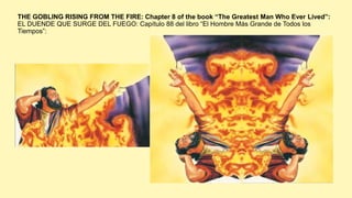 THE GOBLING RISING FROM THE FIRE: Chapter 8 of the book “The Greatest Man Who Ever Lived”:
EL DUENDE QUE SURGE DEL FUEGO: Capítulo 88 del libro “El Hombre Más Grande de Todos los
Tiempos”:
 