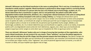 Jehovah's Witnesses say that blood transfusion is the same as eating blood. This is not true. A transfusion is not
intended to satisfy anyone's appetite. Blood transfusion is performed to allow oxygen (which is carried by blood)
to circulate again in the brain of a person who has lost a lot of blood, due to hemorrhage, accident, etc. If a
doctor determines that a transfusion is urgent, and it is not performed, the patient could suffer severe
degradation before death (dementia, blindness, etc.). Saying that a blood transfusion is the same as eating blood
is like saying that a kidney transplant is the same as eating a kidney. Los Testigos de Jehová dicen que la
transfusión de sangre es lo mismo que comer sangre. Eso no es verdad. Una transfusión no tiene como propósito
saciar el apetito de nadie. La transfusión de sangre se realiza para permitir que el oxigeno (que es transportado
por la sangre) vuelva a circular en el cerebro de una persona que ha perdido mucha sangre, debido a una
hemorragia, accidente, etc. Si un doctor determina que una transfusión es urgente, y esta no se realiza, el paciente
podría sufrir una degradación severa antes de morir (demencia, ceguera, etc.). Decir que una transfusión de
sangre es igual que comer sangre es como decir que un trasplante de riñón es igual que comer un riñón.
There are Jehovah's Witnesses’ leaders who are in charge of ensuring that members of the organization, who
need a blood transfusion, do not receive it for any reason. These “watchers” see how the patient agonizes to
death, and not only they do not lift a finger, but they prevent anyone else from doing so. Hay líderes Testigos de
Jehová que se encargan de vigilar que los miembros de la organización, que necesitan una transfusión de sangre,
no la reciban por ningún motivo. Estos “vigilantes” ven como el paciente agoniza hasta la muerte, y no sólo no
mueven un dedo, sino que impiden que alguien más lo haga.
 