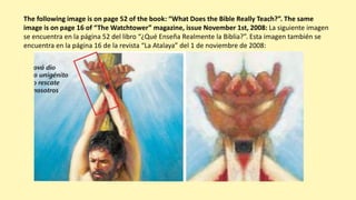 The following image is on page 52 of the book: “What Does the Bible Really Teach?”. The same
image is on page 16 of “The Watchtower” magazine, issue November 1st, 2008: La siguiente imagen
se encuentra en la página 52 del libro “¿Qué Enseña Realmente la Biblia?”. Esta imagen también se
encuentra en la página 16 de la revista “La Atalaya” del 1 de noviembre de 2008:
 