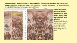 The following piece of art is in chapter 45 of the first English edition (1978) of the book “My Book of Bible
Stories”: La siguiente pieza de arte aparece en el capítulo 45 (“Cruzando el Río Jordán”), de la primera edición
EN INGLÉS (1978) del libro “Mi Libro de Historias Bíblicas”:
There are several
mirroring images
hidden in this piece
of art. We are going
to reveal only some
of them.
Hay varias imágenes
demoniacas ocultas
en esta pieza de
arte. Sólo vamos a
revelar algunas de
ellas.
 