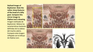 Stylized image of
Baphomet. Note the
rather sharp features
of the head of a billy
goat. Compare this
mirror image to
Eliphas Levi's drawing.
Imagen estilizada de
Baphomet. Nótese las
características bastante
definidas de la cabeza
del macho cabrío.
Compare esta imagen
reflejada con el dibujo
de Eliphas Levi.
 