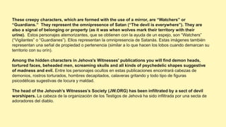 These creepy characters, which are formed with the use of a mirror, are “Watchers” or
“Guardians.” They represent the omnipresence of Satan (“The devil is everywhere”). They are
also a signal of belonging or property (as it was when wolves mark their territory with their
urine). Estos personajes atemorizantes, que se obtienen con la ayuda de un espejo, son “Watchers”
(“Vigilantes” o “Guardianes”). Ellos representan la omnipresencia de Satanás. Estas imágenes también
representan una señal de propiedad o pertenencia (similar a lo que hacen los lobos cuando demarcan su
territorio con su orín).
Among the hidden characters in Jehova's Witnesses' publications you will find demon heads,
tortured faces, beheaded men, screaming skulls and all kinds of psychedelic shapes suggestive
of madness and evil. Entre los personajes ocultos en estas publicaciones encontrará cabezas de
demonios, rostros torturados, hombres decapitados, calaveras gritando y todo tipo de figuras
psicodélicas sugestivas de locura y maldad.
The head of the Jehovah’s Witnesses’s Society (JW.ORG) has been infiltrated by a sect of devil
worshipers. La cabeza de la organización de los Testigos de Jehová ha sido infiltrada por una secta de
adoradores del diablo.
 