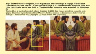 Page 23 of the “Awake!” magazine, issue August 2009. The same image is on page 39 of the book
“Learn From the Great Teacher.” It also appears on page 10 of “The Watchtower” magazine, issue April
15th, 2005. Finally, we can also find it in “The Watchtower” magazine, issue November 1st, 2004 (page
7):
Página 23 de la revista ¡Despertad!, edición de agosto de 2009. Esta imagen también se encuentra en la
página 39 del libro “Aprendamos del Gran Maestro”. También aparece en dos ediciones de la revista “La
Atalaya”: 1 de noviembre de 2004 (página 7) y 15 de abril de 2005 (página 10):
 