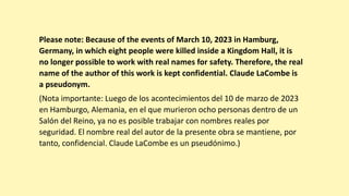 Please note: Because of the events of March 10, 2023 in Hamburg,
Germany, in which eight people were killed inside a Kingdom Hall, it is
no longer possible to work with real names for safety. Therefore, the real
name of the author of this work is kept confidential. Claude LaCombe is
a pseudonym.
(Nota importante: Luego de los acontecimientos del 10 de marzo de 2023
en Hamburgo, Alemania, en el que murieron ocho personas dentro de un
Salón del Reino, ya no es posible trabajar con nombres reales por
seguridad. El nombre real del autor de la presente obra se mantiene, por
tanto, confidencial. Claude LaCombe es un pseudónimo.)
 