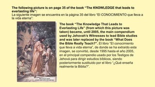 The following picture is on page 35 of the book “The KNOWLEDGE that leads to
everlasting life”:
La siguiente imagen se encuentra en la página 35 del libro “El CONOCIMIENTO que lleva a
la vida eterna”:
The book “The Knowledge That Leads to
Everlasting Life” (from which this picture was
taken) became, until 2005, the main compendium
used by Jehovah’s Witnesses to lead Bible studies
and was later replaced by the book “What Does
the Bible Really Teach?”. El libro “El conocimiento
que lleva a vida eterna”, de donde se ha extraído esta
imagen, se convirtió, desde 1995 hasta el año 2005,
en el principal compendio usado por los Testigos de
Jehová para dirigir estudios bíblicos, siendo
posteriormente sustituido por el libro “¿Qué enseña
realmente la Biblia?”.
 