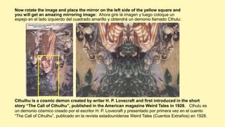 Now rotate the image and place the mirror on the left side of the yellow square and
you will get an amazing mirroring image: Ahora gire lá imagen y luego coloque un
espejo en el lado izquierdo del cuadrado amarillo y obtendrá un demonio llamado Cthulu:
Cthulhu is a cosmic demon created by writer H. P. Lovecraft and first introduced in the short
story “The Call of Cthulhu”, published in the American magazine Weird Tales in 1928. Cthulu es
un demonio cósmico creado por el escritor H. P. Lovecraft y presentado por primera vez en el cuento
“The Call of Cthulhu”, publicado en la revista estadounidense Weird Tales (Cuentos Extraños) en 1928.
 