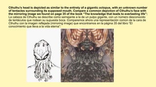 Cthulhu’s head is depicted as similar to the entirety of a gigantic octopus, with an unknown number
of tentacles surrounding its supposed mouth. Compare a common depiction of Cthulhu’s face with
the mirroring image we found on page 35 of the book “The knowledge that leads to everlasting life”:
La cabeza de Cthulhu se describe como semejante a la de un pulpo gigante, con un número desconocido
de tentáculos que rodean su supuesta boca. Comparemos ahora una representación común de la cara de
Cthulhu con la imagen reflejada (mirroring image) que encontramos en la página 35 del libro “El
conocimiento que lleva a la vida eterna”:
 