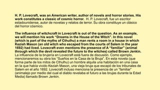 H. P. Lovecraft, was an American writer, author of novels and horror stories. His
work constitutes a classic of cosmic horror. H. P. Lovecraft, fue un escritor
estadounidense, autor de novelas y relatos de terror. Su obra constituye un clásico
del horror cósmico.
The influence of witchcraft in Lovecraft is out of the question. As an example,
we will mention his work “Dreams in the House of the Witch”. In this novel
(which is part of the myths of Cthulhu) a man rents a room in a house in which
Keziah Mason (an old witch who escaped from the courts of Salem in the year
1692) had lived. Lovecraft even mentions the presence of A “familiar” (animal
through which the devil revealed the future to the witches) called Brown Jenkin.
La influencia de la brujería en Lovecraft está fuera de discusión. Como ejemplo,
mencionaremos su obra los “Sueños en la Casa de la Bruja”. En esta novela (que
forma parte de los mitos de Cthulhu) un hombre alquila una habitación en una casa
en la que había vivido Keziah Mason, una vieja bruja que escapó de los tribunales de
Salem en el año 1692. Lovecraft incluso menciona la presencia de un “familiar”
(animalejo por medio del cual el diablo revelaba el futuro a las brujas durante la Edad
Media) llamado Brown Jenkin.
 