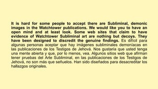 It is hard for some people to accept there are Subliminal, demonic
images in the Watchtower publications. We would like you to have an
open mind and at least look. Some web sites that claim to have
evidence of Watchtower Subliminal art are nothing but decoys. They
have been designed to discredit the genuine findings. Es difícil para
algunas personas aceptar que hay imágenes subliminales demoníacas en
las publicaciones de los Testigos de Jehová. Nos gustaría que usted tenga
una mente abierta y que, por lo menos, vea. Algunos sitios web que afirman
tener pruebas del Arte Subliminal, en las publicaciones de los Testigos de
Jehová, no son más que señuelos. Han sido diseñados para desacreditar los
hallazgos originales.
 