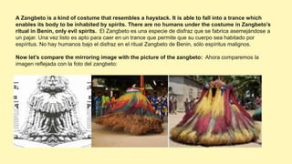 A Zangbeto is a kind of costume that resembles a haystack. It is able to fall into a trance which
enables its body to be inhabited by spirits. There are no humans under the costume in Zangbeto’s
ritual in Benin, only evil spirits. El Zangbeto es una especie de disfraz que se fabrica asemejándose a
un pajar. Una vez listo es apto para caer en un trance que permite que su cuerpo sea habitado por
espíritus. No hay humanos bajo el disfraz en el ritual Zangbeto de Benin, sólo espíritus malignos.
Now let’s compare the mirroring image with the picture of the zangbeto: Ahora comparemos la
imagen reflejada con la foto del zangbeto:
 