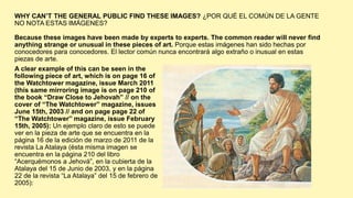 WHY CAN’T THE GENERAL PUBLIC FIND THESE IMAGES? ¿POR QUÉ EL COMÚN DE LA GENTE
NO NOTA ESTAS IMÁGENES?
Because these images have been made by experts to experts. The common reader will never find
anything strange or unusual in these pieces of art. Porque estas imágenes han sido hechas por
conocedores para conocedores. El lector común nunca encontrará algo extraño o inusual en estas
piezas de arte.
A clear example of this can be seen in the
following piece of art, which is on page 16 of
the Watchtower magazine, issue March 2011
(this same mirroring image is on page 210 of
the book “Draw Close to Jehovah” // on the
cover of “The Watchtower” magazine, issues
June 15th, 2003 // and on page page 22 of
“The Watchtower” magazine, issue February
15th, 2005): Un ejemplo claro de esto se puede
ver en la pieza de arte que se encuentra en la
página 16 de la edición de marzo de 2011 de la
revista La Atalaya (ésta misma imagen se
encuentra en la página 210 del libro
“Acerquémonos a Jehová”, en la cubierta de la
Atalaya del 15 de Junio de 2003, y en la página
22 de la revista “La Atalaya” del 15 de febrero de
2005):
 