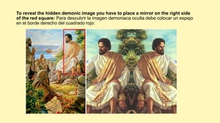 To reveal the hidden demonic image you have to place a mirror on the right side
of the red square: Para descubrir la imagen demoniaca oculta debe colocar un espejo
en el borde derecho del cuadrado rojo:
 