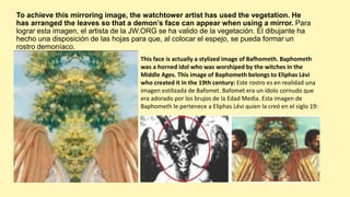 To achieve this mirroring image, the watchtower artist has used the vegetation. He
has arranged the leaves so that a demon’s face can appear when using a mirror. Para
lograr esta imagen, el artista de la JW.ORG se ha valido de la vegetación. El dibujante ha
hecho una disposición de las hojas para que, al colocar el espejo, se pueda formar un
rostro demoníaco.
This face is actually a stylized image of Bafhometh. Baphometh
was a horned idol who was worshiped by the witches in the
Middle Ages. This image of Baphometh belongs to Eliphas Lévi
who created it in the 19th century: Este rostro es en realidad una
imagen estilizada de Bafomet. Bafomet era un ídolo cornudo que
era adorado por los brujos de la Edad Media. Esta imagen de
Baphometh le pertenece a Eliphas Lévi quien la creó en el siglo 19:
 