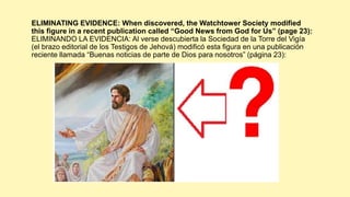 ELIMINATING EVIDENCE: When discovered, the Watchtower Society modified
this figure in a recent publication called “Good News from God for Us” (page 23):
ELIMINANDO LA EVIDENCIA: Al verse descubierta la Sociedad de la Torre del Vigía
(el brazo editorial de los Testigos de Jehová) modificó esta figura en una publicación
reciente llamada “Buenas noticias de parte de Dios para nosotros” (página 23):
 