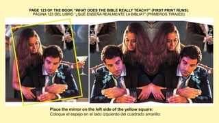 PAGE 123 OF THE BOOK “WHAT DOES THE BIBLE REALLY TEACH?” (FIRST PRINT RUNS):
PÁGINA 123 DEL LIBRO “¿QUÉ ENSEÑA REALMENTE LA BIBLIA?” (PRIMEROS TIRAJES):
Place the mirror on the left side of the yellow square:
Coloque el espejo en el lado izquierdo del cuadrado amarillo:
 