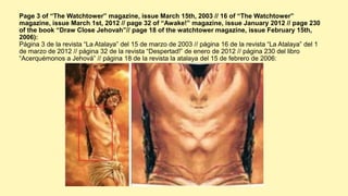 Page 3 of “The Watchtower” magazine, issue March 15th, 2003 // 16 of “The Watchtower”
magazine, issue March 1st, 2012 // page 32 of “Awake!” magazine, issue January 2012 // page 230
of the book “Draw Close Jehovah”// page 18 of the watchtower magazine, issue February 15th,
2006):
Página 3 de la revista “La Atalaya” del 15 de marzo de 2003 // página 16 de la revista “La Atalaya” del 1
de marzo de 2012 // página 32 de la revista “Despertad!” de enero de 2012 // página 230 del libro
“Acerquémonos a Jehová” // página 18 de la revista la atalaya del 15 de febrero de 2006:
 