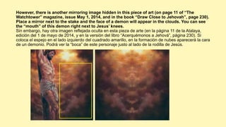 However, there is another mirroring image hidden in this piece of art (on page 11 of “The
Watchtower” magazine, issue May 1, 2014, and in the book “Draw Close to Jehovah”, page 230).
Place a mirror next to the stake and the face of a demon will appear in the clouds. You can see
the “mouth” of this demon right next to Jesus’ knees.
Sin embargo, hay otra imagen reflejada oculta en esta pieza de arte (en la página 11 de la Atalaya,
edición del 1 de mayo de 2014, y en la versión del libro “Acerquémonos a Jehová”, página 230). Si
coloca el espejo en el lado izquierdo del cuadrado amarillo, en la formación de nubes aparecerá la cara
de un demonio. Podrá ver la “boca” de este personaje justo al lado de la rodilla de Jesús.
 