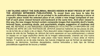I AM TALKING ABOUT THE SUBLIMINAL IMAGES HIDDEN IN MOST PIECES OF ART OF
THE JEHOVAH WITNESSES PUBLICATIONS. To reveal them you have to take the
Jehovah’s Witnesses pieces of art as printed in its publications and, placing a mirror at
a specific place inside the selected piece of art, create a new image composed of one-
half of each piece viewed forward and backward at the same time. And when viewed in
this way, the new images formed contain composite images that resemble devil’s heads,
tortured faces, screaming skulls, and psychedelic shapes suggestive of madness and
evil. ME REFIERO A LAS IMÁGENES SUBLIMINALES OCULTAS EN LA MAYORÍA DE LAS
PIEZAS DE ARTE DE LOS TESTIGOS DE JEHOVÁ (estamos hablando de las piezas de arte,
no de la foto de un dedo o de un lápiz). Para descubrir estas imágenes ocultas debe tomar las
piezas de arte de los Testigos de Jehová (tal como aparecen en sus publicaciones) y colocar
un espejo en un lugar específico dentro de la imagen seleccionada, creando así una nueva
imagen compuesta de la mitad de cada pieza vista hacia delante y hacia atrás al mismo
tiempo. Y cuando se ve de esta manera, las nuevas imágenes que se forman se asemejan a
cabezas de demonios, hombres decapitados, rostros torturados y todo tipo de formas
psicodélicas sugestivas de locura y maldad
 