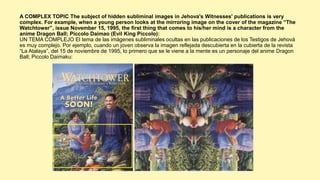 A COMPLEX TOPIC The subject of hidden subliminal images in Jehova's Witnesses' publications is very
complex. For example, when a young person looks at the mirroring image on the cover of the magazine “The
Watchtower”, issue November 15, 1995, the first thing that comes to his/her mind is a character from the
anime Dragon Ball; Piccolo Daimao (Evil King Piccolo):
UN TEMA COMPLEJO El tema de las imágenes subliminales ocultas en las publicaciones de los Testigos de Jehová
es muy complejo. Por ejemplo, cuando un joven observa la imagen reflejada descubierta en la cubierta de la revista
“La Atalaya”, del 15 de noviembre de 1995, lo primero que se le viene a la mente es un personaje del anime Dragon
Ball; Piccolo Daimaku:
 