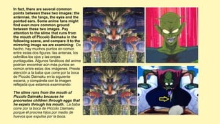 In fact, there are several common
points between these two images: the
antennae, the fangs, the eyes and the
pointed ears. Some anime fans might
find even more common ground
between these two images. Pay
attention to the slime that runs from
the mouth of Piccolo Daimaku in the
following scene, and compare it to the
mirroring image we are examining: De
hecho, hay muchos puntos en común
entre estas dos figuras: las antenas, los
colmillos los ojos y las orejas
puntiagudas. Algunos fanáticos del anime
podrían encontrar aún más puntos en
común entre estas dos imágenes. Preste
atención a la baba que corre por la boca
de Piccolo Daimaku en la siguiente
escena, y compárela con la imagen
reflejada que estamos examinando:
The slime runs from the mouth of
Piccolo Daimaku because he
procreates children through eggs that
he expels through his mouth. La baba
corre por la boca de Piccolo Daimaku
porque él procrea hijos por medio de
huevos que expulsa por la boca.
 