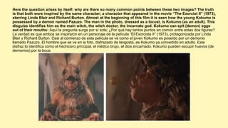Here the question arises by itself; why are there so many common points between these two images? The truth
is that both were inspired by the same character; a character that appeared in the movie “The Exorcist II” (1973),
starring Linda Blair and Richard Burton. Almost at the beginning of this film it is seen how the young Kokumo is
possessed by a demon named Pazuzo. The man in the photo, dressed as a locust, is Kokumo (as an adult). This
disguise identifies him as the main witch, the witch doctor, the incarnate god. Kokumo can spit (demon) eggs
out of their mouths: Aquí la pregunta surge por sí sola; ¿Por qué hay tantos puntos en común entre estas dos figuras?
La verdad es que ambos se inspiraron en un personaje de la película “El Exorcista II” (1973), protagonizada por Linda
Blair y Richard Burton. Casi al comienzo de esta película se ve como el joven Kokumo es poseído por un demonio
llamado Pazuzo. El hombre que se ve en la foto, disfrazado de langosta, es Kokumo ya convertido en adulto. Este
disfraz lo identifica como el hechicero principal, el médico brujo, el dios encarnado. Kokumo pueden escupir huevos (de
demonios) por la boca:
 