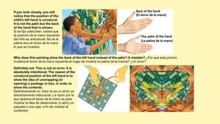If you look closely, you will
notice that the position of the
child's left hand is unnatural.
It is not the palm but the back
of the hand that is shown:
Si se fija usted bien, notará que
la posición de la mano izquierda
del niño es antinatural. No es la
palma sino el dorso de la mano
lo que se muestra:
Definitely not. This is not an error. It is
absolutely intentional. The reason of the
unnatural position of the left hand is to
show the idea of ​​unwrapping (or
opening) a package or box, in order to
show the contents:
Definitivamente no. Esto no es un error, es
absolutamente intencional. La razón por la
que aparece el dorso de la mano es para
mostrar la idea de desenvolver (o abrir) un
paquete o una caja, a fin de mostrar el
contenido:
Why does this painting show the back of the left hand instead of the palm? A mistake? ¿Por qué esta pintura
muestra el dorso de la mano izquierda en lugar de mostrar la palma de la misma? ¿Un error?
 