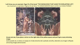 I will show you an example: Page 35 of the book “THE KNOWLEDGE THAT LEADS TO EVERLASTING LIFE”:
Les mostraré un ejemplo: Página 35 del libro “El CONOCIMIENTO QUE LLEVA A LA VIDA ETERNA”:
As you can see, if you place a mirror on the right side of the yellow square and you’ll get a scary mirroring
image:
Como puede ver, si coloca un espejo en el lado derecho del cuadrado amarillo, obtendrá una imagen reflejada
(mirroring image) atemorizante:
 