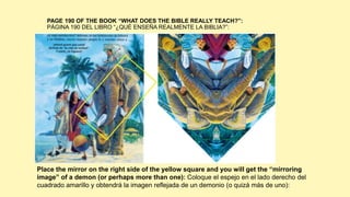 PAGE 190 OF THE BOOK “WHAT DOES THE BIBLE REALLY TEACH?”:
PÁGINA 190 DEL LIBRO “¿QUÉ ENSEÑA REALMENTE LA BIBLIA?”:
Place the mirror on the right side of the yellow square and you will get the “mirroring
image” of a demon (or perhaps more than one): Coloque el espejo en el lado derecho del
cuadrado amarillo y obtendrá la imagen reflejada de un demonio (o quizá más de uno):
 