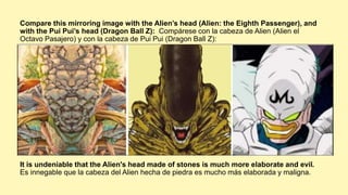 It is undeniable that the Alien's head made of stones is much more elaborate and evil.
Es innegable que la cabeza del Alien hecha de piedra es mucho más elaborada y maligna.
Compare this mirroring image with the Alien’s head (Alien: the Eighth Passenger), and
with the Pui Pui’s head (Dragon Ball Z): Compárese con la cabeza de Alien (Alien el
Octavo Pasajero) y con la cabeza de Pui Pui (Dragon Ball Z):
 