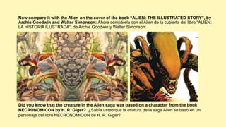 Now compare it with the Alien on the cover of the book “ALIEN: THE ILLUSTRATED STORY”, by
Archie Goodwin and Walter Simonson: Ahora compárela con el Alien de la cubierta del libro “ALIEN:
LA HISTORIA ILUSTRADA“, de Archie Goodwin y Walter Simonson:
Did you know that the creature in the Alien saga was based on a character from the book
NECRONOMICON by H. R. Giger? ¿Sabía usted que la criatura de la saga Alien se basó en un
personaje del libro NECRONOMICON de H. R. Giger?
 