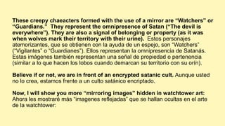 These creepy chaeacters formed with the use of a mirror are “Watchers” or
“Guardians.” They represent the omnipresence of Satan (“The devil is
everywhere”). They are also a signal of belonging or property (as it was
when wolves mark their territory with their urine). Estos personajes
atemorizantes, que se obtienen con la ayuda de un espejo, son “Watchers”
(“Vigilantes” o “Guardianes”). Ellos representan la omnipresencia de Satanás.
Estas imágenes también representan una señal de propiedad o pertenencia
(similar a lo que hacen los lobos cuando demarcan su territorio con su orín).
Believe if or not, we are in front of an encrypted satanic cult. Aunque usted
no lo crea, estamos frente a un culto satánico encriptado.
Now, I will show you more “mirroring images” hidden in watchtower art:
Ahora les mostraré más “imagenes reflejadas” que se hallan ocultas en el arte
de la watchtower:
 
