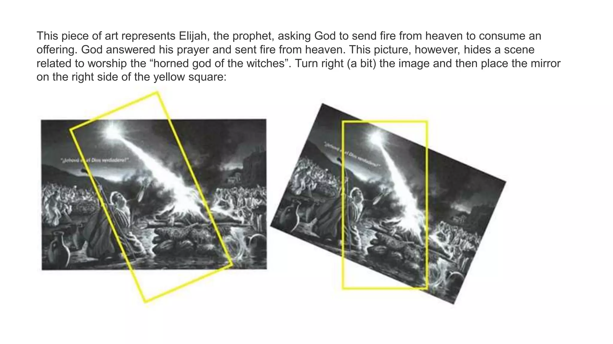 This piece of art represents Elijah, the prophet, asking God to send fire from heaven to consume an
offering. God answered his prayer and sent fire from heaven. This picture, however, hides a scene
related to worship the “horned god of the witches”. Turn right (a bit) the image and then place the mirror
on the right side of the yellow square:
 