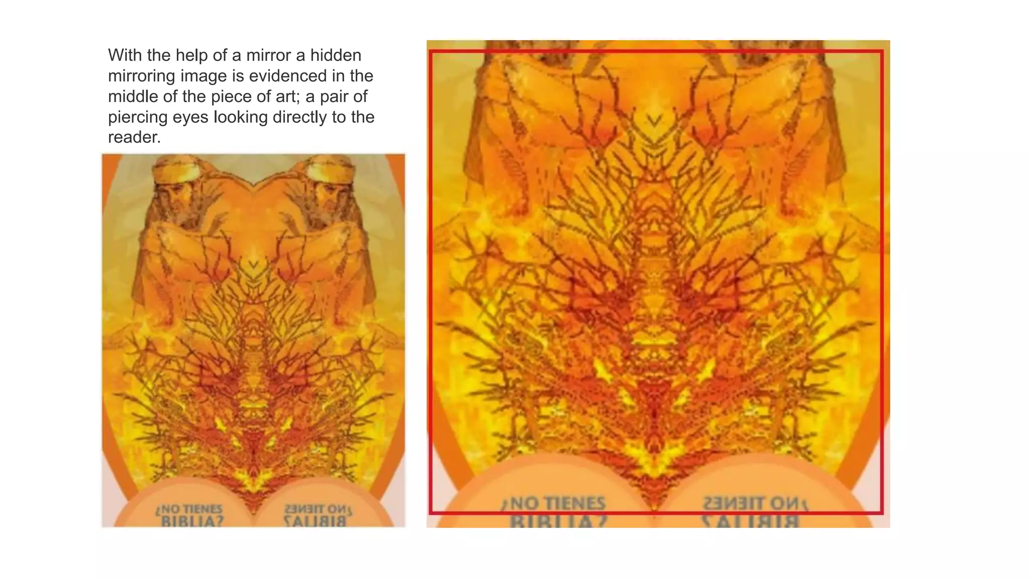 With the help of a mirror a hidden
mirroring image is evidenced in the
middle of the piece of art; a pair of
piercing eyes looking directly to the
reader.
 