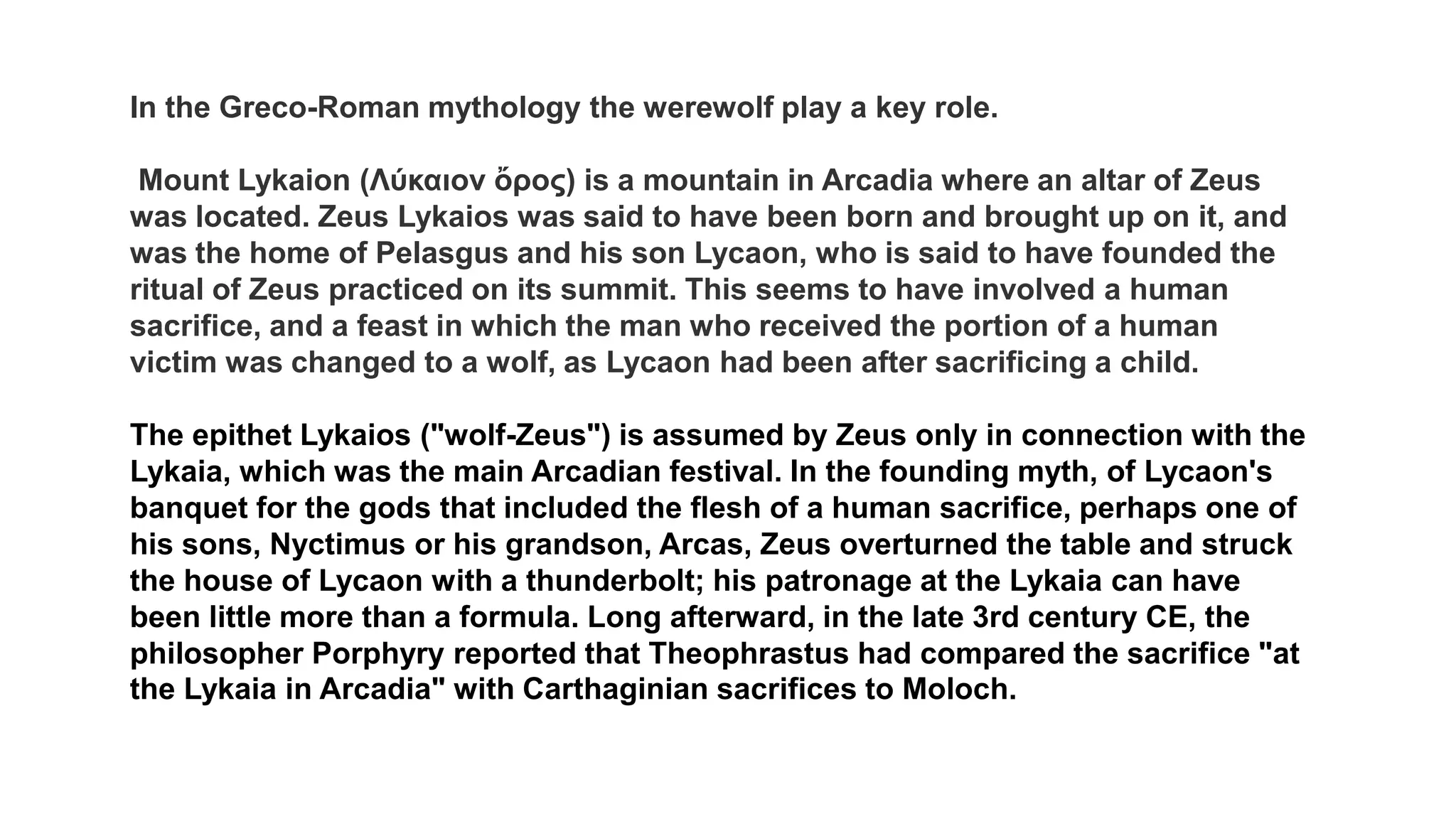 In the Greco-Roman mythology the werewolf play a key role.
Mount Lykaion (Λύκαιον ὄρος) is a mountain in Arcadia where an altar of Zeus
was located. Zeus Lykaios was said to have been born and brought up on it, and
was the home of Pelasgus and his son Lycaon, who is said to have founded the
ritual of Zeus practiced on its summit. This seems to have involved a human
sacrifice, and a feast in which the man who received the portion of a human
victim was changed to a wolf, as Lycaon had been after sacrificing a child.
The epithet Lykaios ("wolf-Zeus") is assumed by Zeus only in connection with the
Lykaia, which was the main Arcadian festival. In the founding myth, of Lycaon's
banquet for the gods that included the flesh of a human sacrifice, perhaps one of
his sons, Nyctimus or his grandson, Arcas, Zeus overturned the table and struck
the house of Lycaon with a thunderbolt; his patronage at the Lykaia can have
been little more than a formula. Long afterward, in the late 3rd century CE, the
philosopher Porphyry reported that Theophrastus had compared the sacrifice "at
the Lykaia in Arcadia" with Carthaginian sacrifices to Moloch.
 