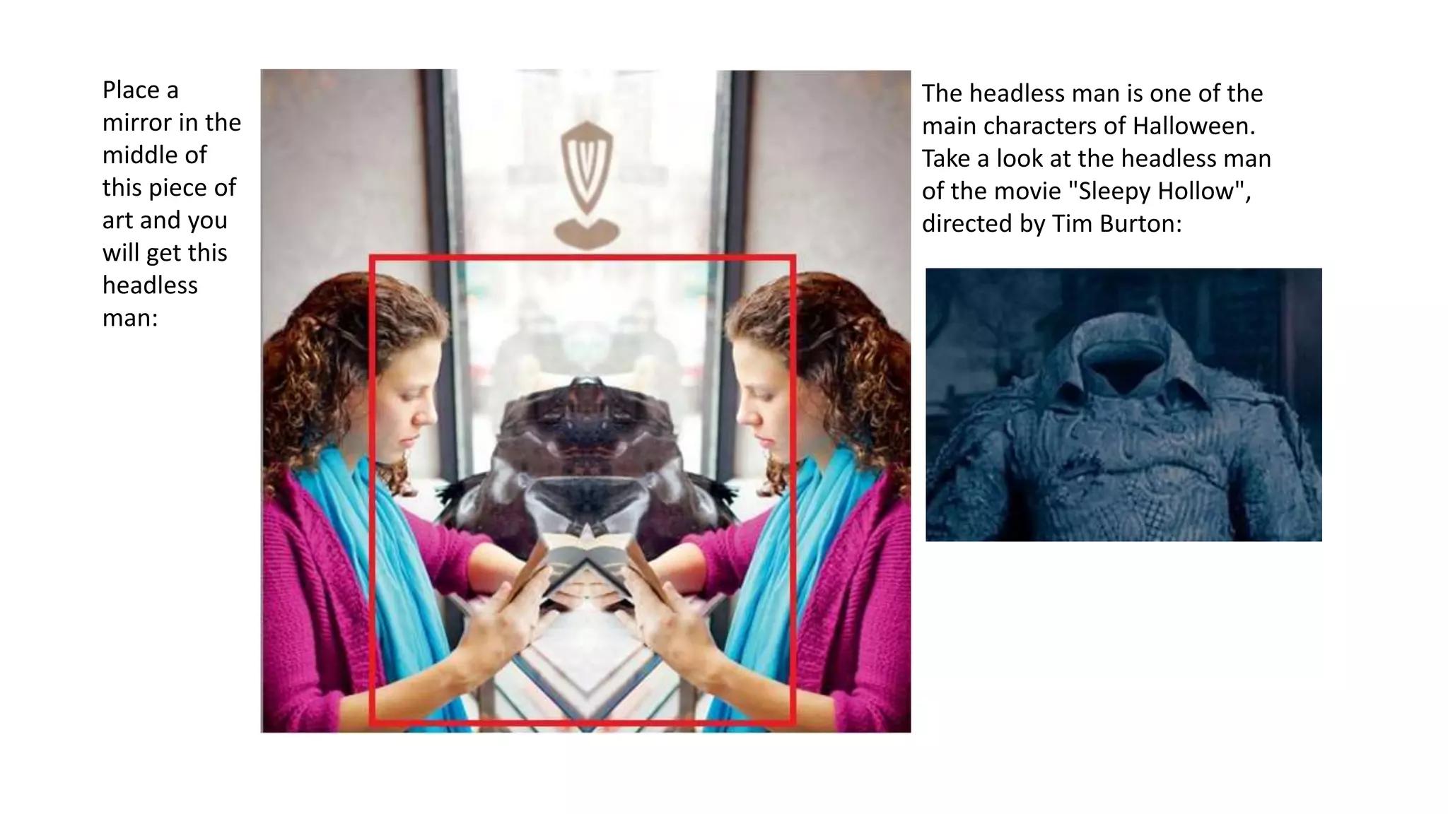 Place a
mirror in the
middle of
this piece of
art and you
will get this
headless
man:
The headless man is one of the
main characters of Halloween.
Take a look at the headless man
of the movie "Sleepy Hollow",
directed by Tim Burton:
 