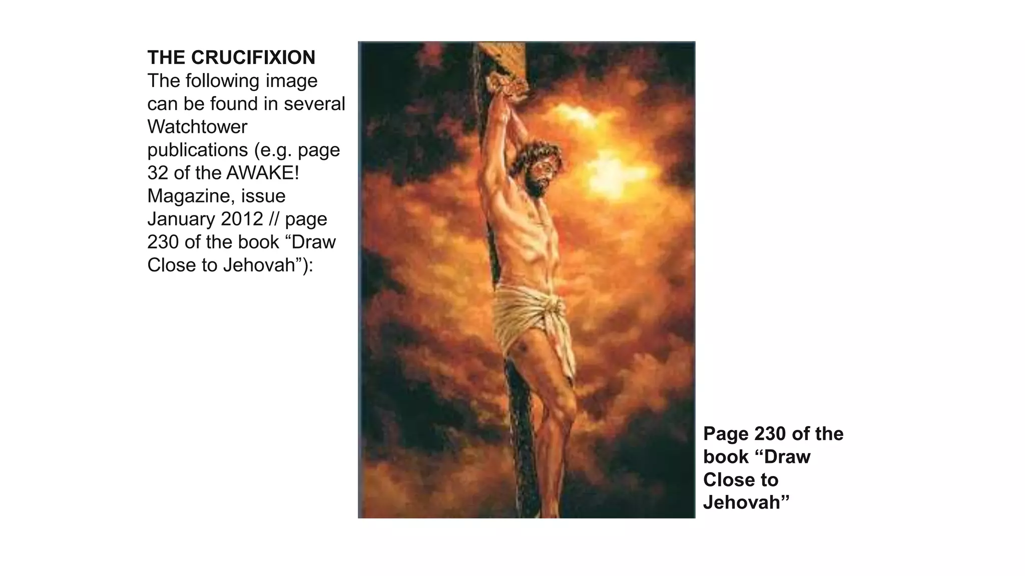 THE CRUCIFIXION
The following image
can be found in several
Watchtower
publications (e.g. page
32 of the AWAKE!
Magazine, issue
January 2012 // page
230 of the book “Draw
Close to Jehovah”):
Page 230 of the
book “Draw
Close to
Jehovah”
 