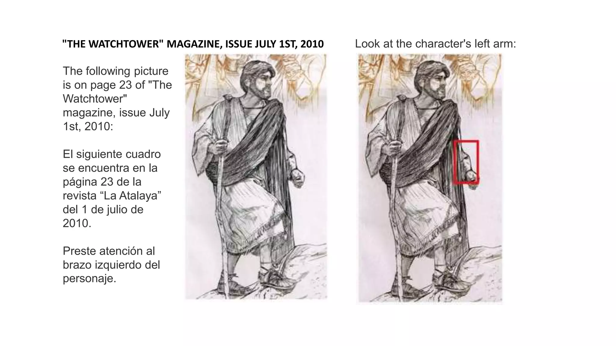 The following picture
is on page 23 of "The
Watchtower"
magazine, issue July
1st, 2010:
El siguiente cuadro
se encuentra en la
página 23 de la
revista “La Atalaya”
del 1 de julio de
2010.
Preste atención al
brazo izquierdo del
personaje.
"THE WATCHTOWER" MAGAZINE, ISSUE JULY 1ST, 2010 Look at the character's left arm:
 