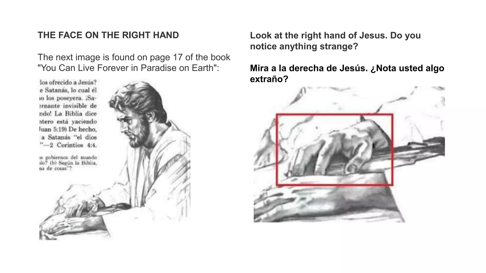 THE FACE ON THE RIGHT HAND
The next image is found on page 17 of the book
"You Can Live Forever in Paradise on Earth":
Look at the right hand of Jesus. Do you
notice anything strange?
Mira a la derecha de Jesús. ¿Nota usted algo
extraño?
 