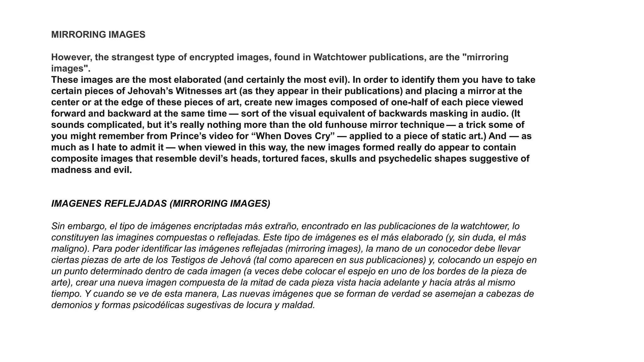MIRRORING IMAGES
However, the strangest type of encrypted images, found in Watchtower publications, are the "mirroring
images".
These images are the most elaborated (and certainly the most evil). In order to identify them you have to take
certain pieces of Jehovah’s Witnesses art (as they appear in their publications) and placing a mirror at the
center or at the edge of these pieces of art, create new images composed of one-half of each piece viewed
forward and backward at the same time — sort of the visual equivalent of backwards masking in audio. (It
sounds complicated, but it’s really nothing more than the old funhouse mirror technique — a trick some of
you might remember from Prince’s video for “When Doves Cry” — applied to a piece of static art.) And — as
much as I hate to admit it — when viewed in this way, the new images formed really do appear to contain
composite images that resemble devil’s heads, tortured faces, skulls and psychedelic shapes suggestive of
madness and evil.
IMAGENES REFLEJADAS (MIRRORING IMAGES)
Sin embargo, el tipo de imágenes encriptadas más extraño, encontrado en las publicaciones de la watchtower, lo
constituyen las imagines compuestas o reflejadas. Este tipo de imágenes es el más elaborado (y, sin duda, el más
maligno). Para poder identificar las imágenes reflejadas (mirroring images), la mano de un conocedor debe llevar
ciertas piezas de arte de los Testigos de Jehová (tal como aparecen en sus publicaciones) y, colocando un espejo en
un punto determinado dentro de cada imagen (a veces debe colocar el espejo en uno de los bordes de la pieza de
arte), crear una nueva imagen compuesta de la mitad de cada pieza vista hacia adelante y hacia atrás al mismo
tiempo. Y cuando se ve de esta manera, Las nuevas imágenes que se forman de verdad se asemejan a cabezas de
demonios y formas psicodélicas sugestivas de locura y maldad.
 