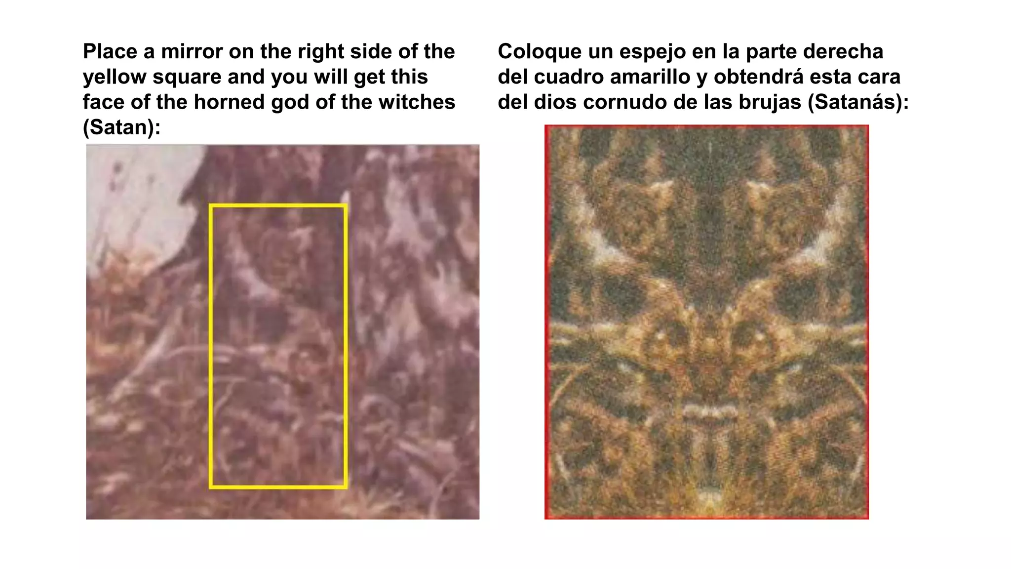 Place a mirror on the right side of the
yellow square and you will get this
face of the horned god of the witches
(Satan):
Coloque un espejo en la parte derecha
del cuadro amarillo y obtendrá esta cara
del dios cornudo de las brujas (Satanás):
 