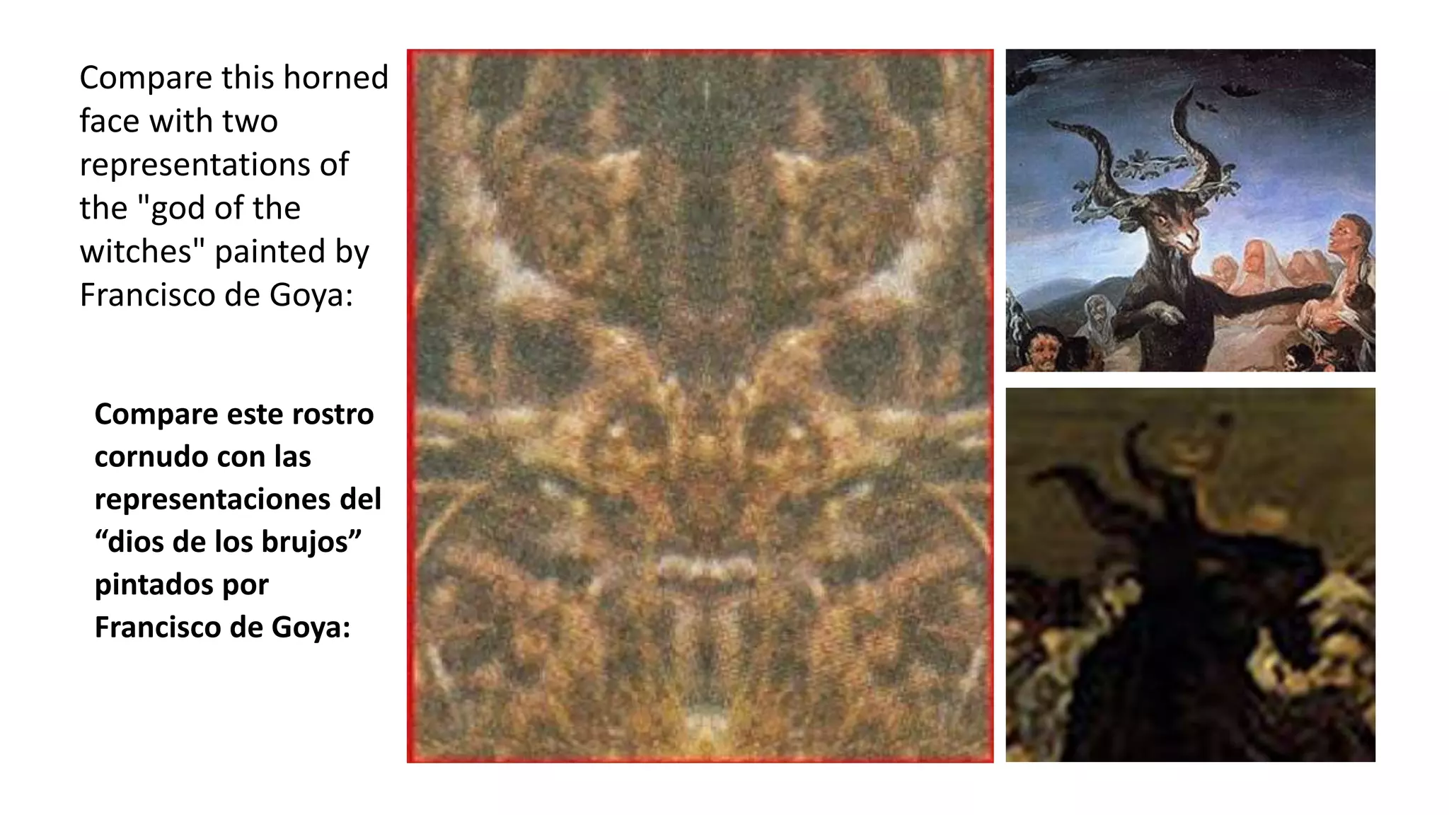 Compare this horned
face with two
representations of
the "god of the
witches" painted by
Francisco de Goya:
Compare este rostro
cornudo con las
representaciones del
“dios de los brujos”
pintados por
Francisco de Goya:
 