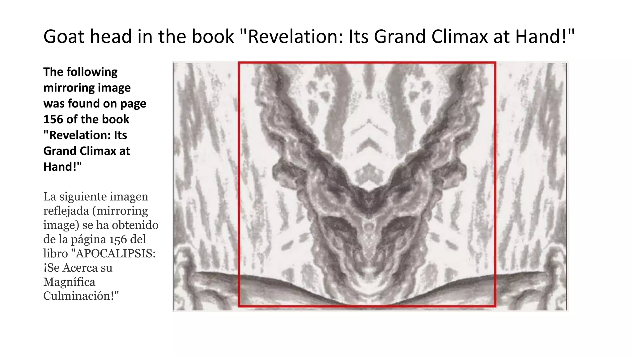 Goat head in the book "Revelation: Its Grand Climax at Hand!"
The following
mirroring image
was found on page
156 of the book
"Revelation: Its
Grand Climax at
Hand!"
La siguiente imagen
reflejada (mirroring
image) se ha obtenido
de la página 156 del
libro "APOCALIPSIS:
¡Se Acerca su
Magnífica
Culminación!"
 