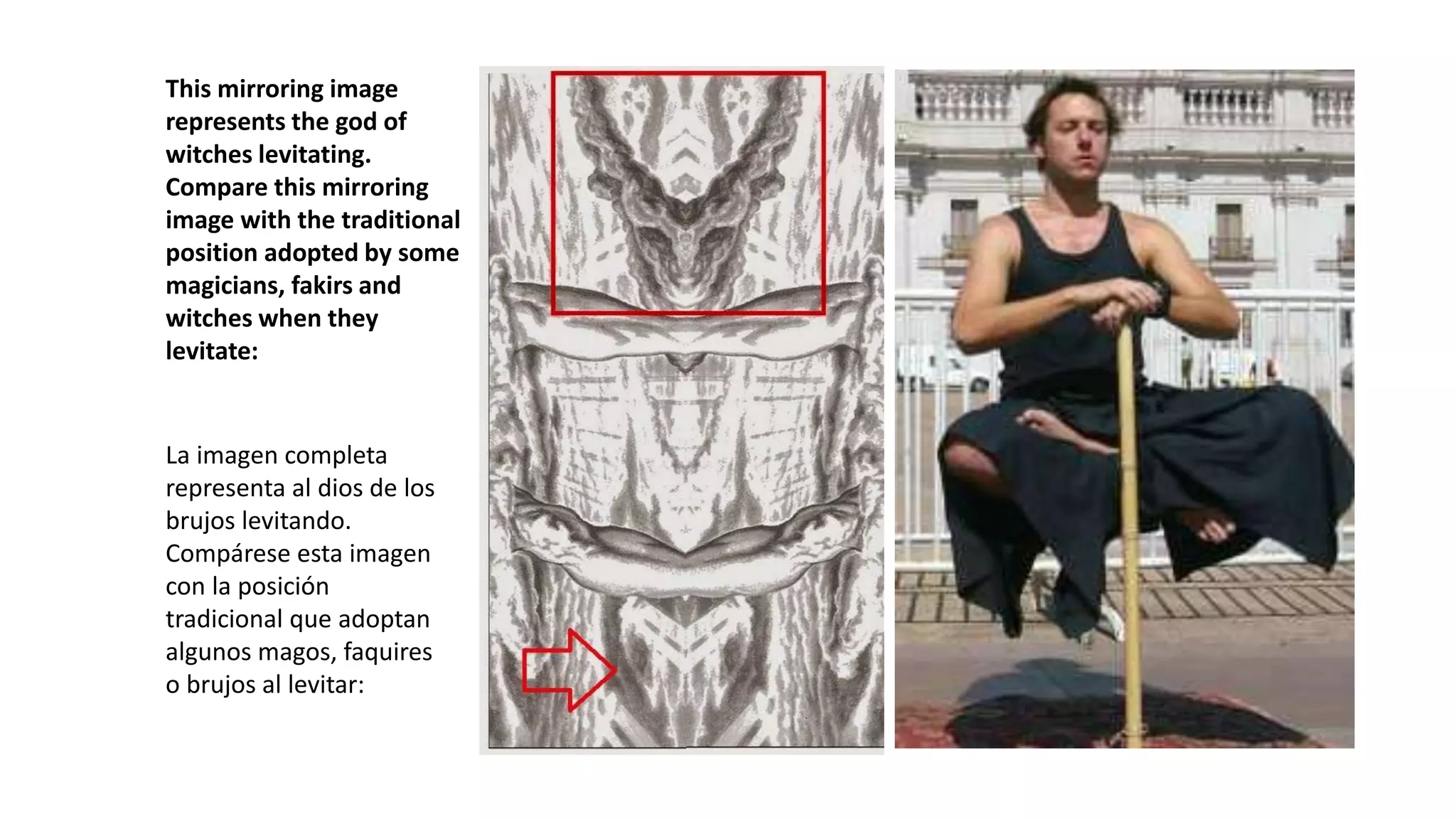 This mirroring image
represents the god of
witches levitating.
Compare this mirroring
image with the traditional
position adopted by some
magicians, fakirs and
witches when they
levitate:
La imagen completa
representa al dios de los
brujos levitando.
Compárese esta imagen
con la posición
tradicional que adoptan
algunos magos, faquires
o brujos al levitar:
 
