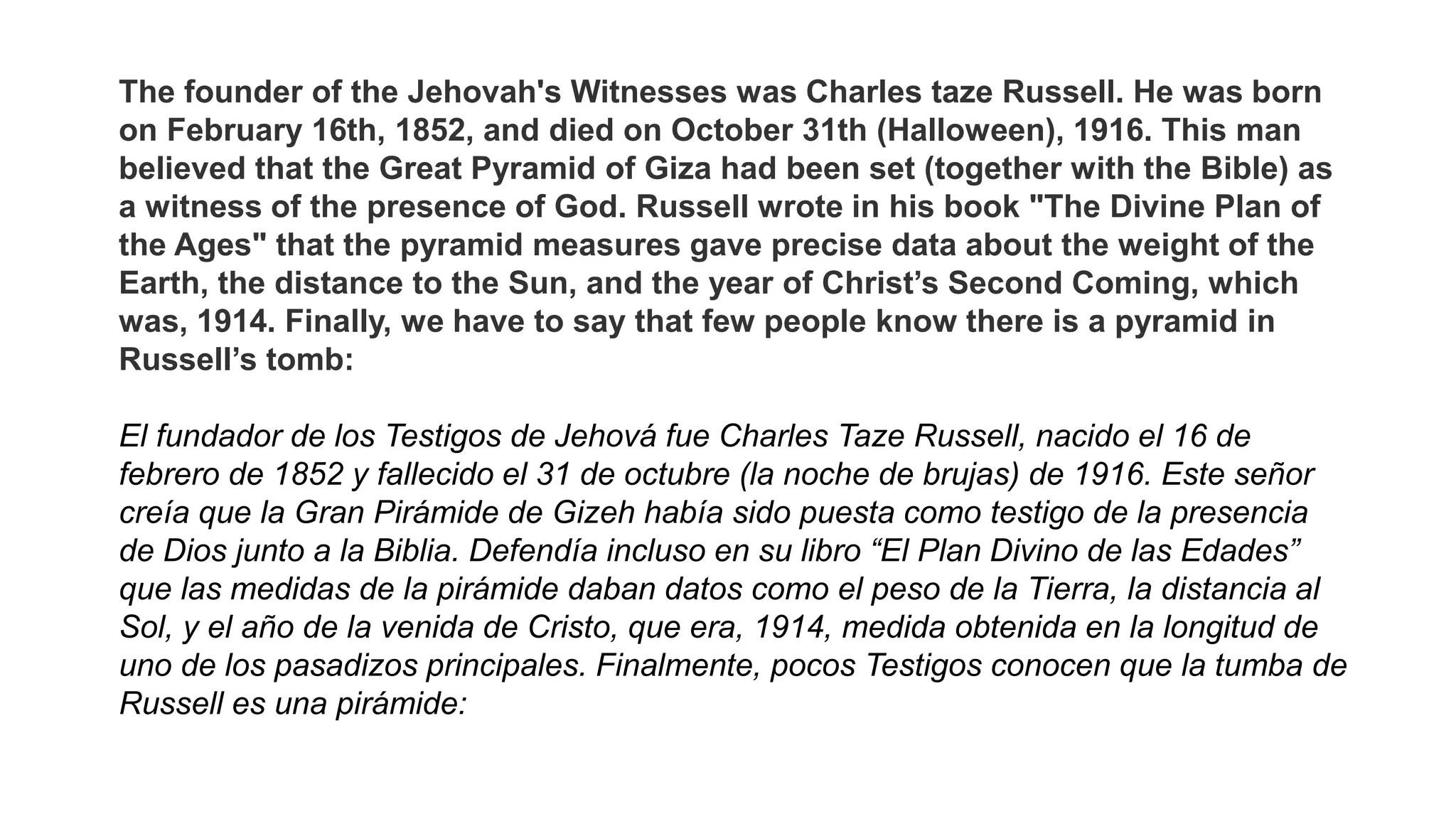 The founder of the Jehovah's Witnesses was Charles taze Russell. He was born
on February 16th, 1852, and died on October 31th (Halloween), 1916. This man
believed that the Great Pyramid of Giza had been set (together with the Bible) as
a witness of the presence of God. Russell wrote in his book "The Divine Plan of
the Ages" that the pyramid measures gave precise data about the weight of the
Earth, the distance to the Sun, and the year of Christ’s Second Coming, which
was, 1914. Finally, we have to say that few people know there is a pyramid in
Russell’s tomb:
El fundador de los Testigos de Jehová fue Charles Taze Russell, nacido el 16 de
febrero de 1852 y fallecido el 31 de octubre (la noche de brujas) de 1916. Este señor
creía que la Gran Pirámide de Gizeh había sido puesta como testigo de la presencia
de Dios junto a la Biblia. Defendía incluso en su libro “El Plan Divino de las Edades”
que las medidas de la pirámide daban datos como el peso de la Tierra, la distancia al
Sol, y el año de la venida de Cristo, que era, 1914, medida obtenida en la longitud de
uno de los pasadizos principales. Finalmente, pocos Testigos conocen que la tumba de
Russell es una pirámide:
 
