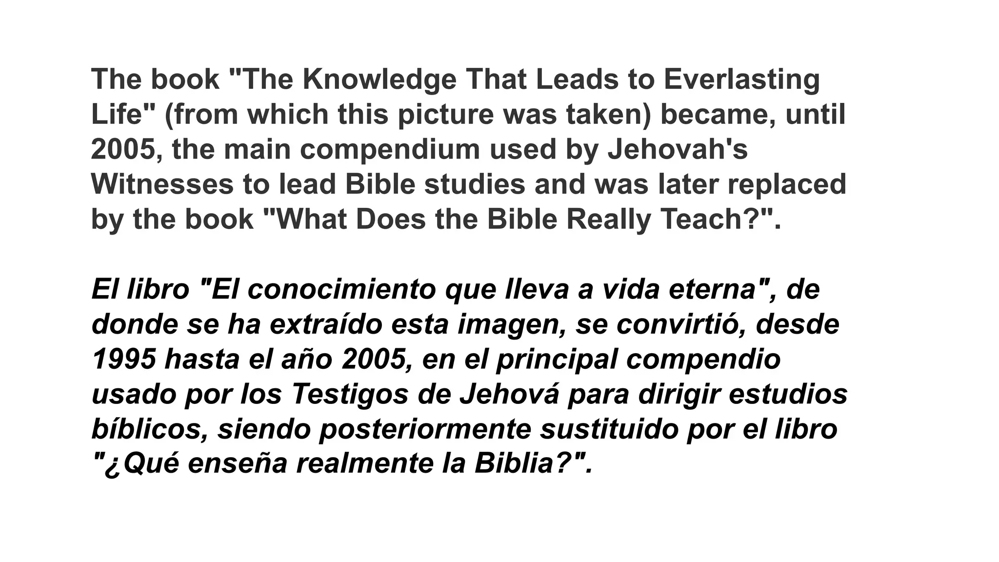 The book "The Knowledge That Leads to Everlasting
Life" (from which this picture was taken) became, until
2005, the main compendium used by Jehovah's
Witnesses to lead Bible studies and was later replaced
by the book "What Does the Bible Really Teach?".
El libro "El conocimiento que lleva a vida eterna", de
donde se ha extraído esta imagen, se convirtió, desde
1995 hasta el año 2005, en el principal compendio
usado por los Testigos de Jehová para dirigir estudios
bíblicos, siendo posteriormente sustituido por el libro
"¿Qué enseña realmente la Biblia?".
 