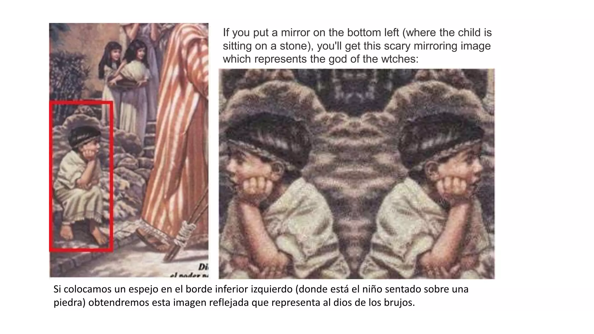 If you put a mirror on the bottom left (where the child is
sitting on a stone), you'll get this scary mirroring image
which represents the god of the wtches:
Si colocamos un espejo en el borde inferior izquierdo (donde está el niño sentado sobre una
piedra) obtendremos esta imagen reflejada que representa al dios de los brujos.
 
