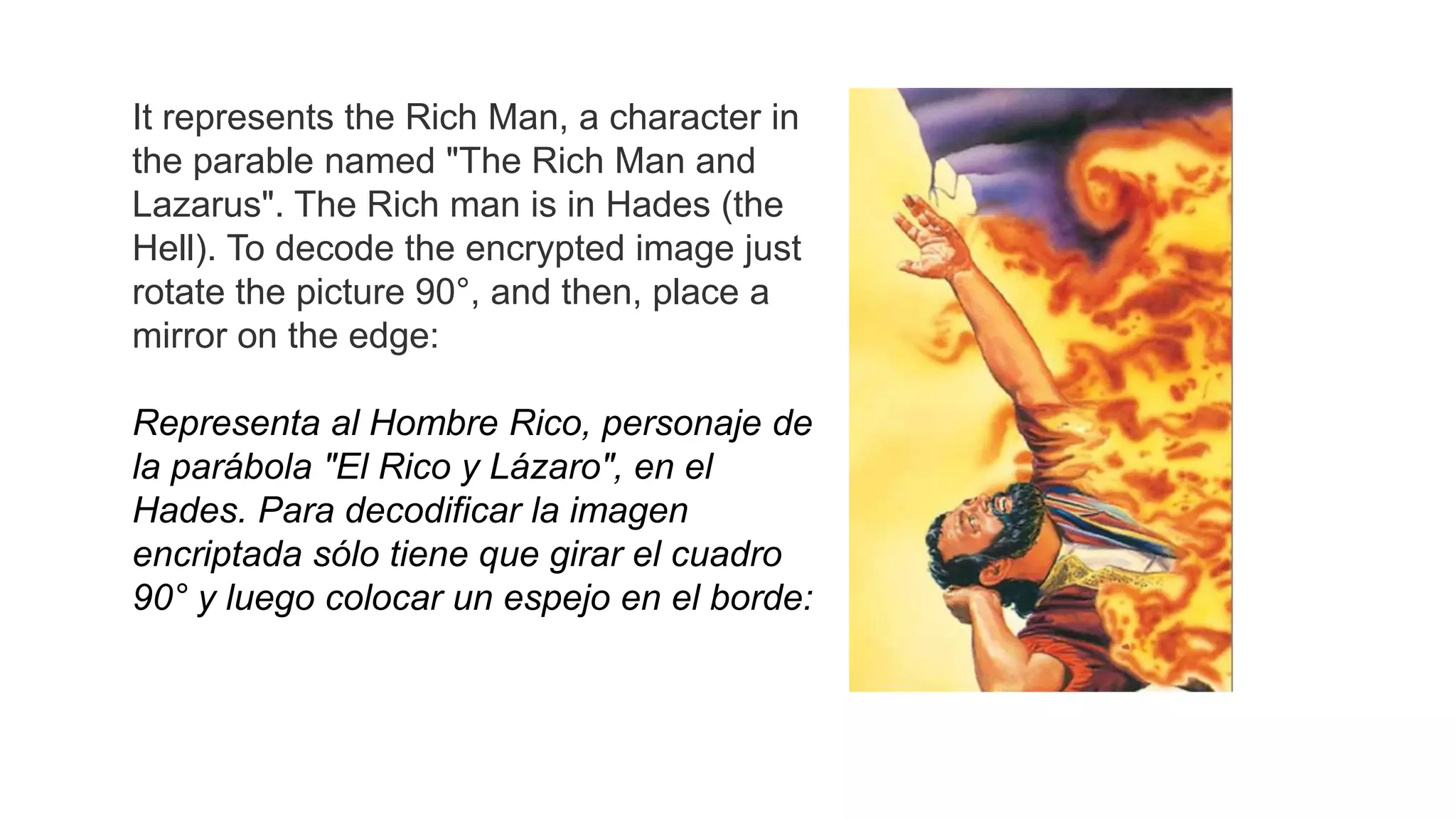It represents the Rich Man, a character in
the parable named "The Rich Man and
Lazarus". The Rich man is in Hades (the
Hell). To decode the encrypted image just
rotate the picture 90°, and then, place a
mirror on the edge:
Representa al Hombre Rico, personaje de
la parábola "El Rico y Lázaro", en el
Hades. Para decodificar la imagen
encriptada sólo tiene que girar el cuadro
90° y luego colocar un espejo en el borde:
 